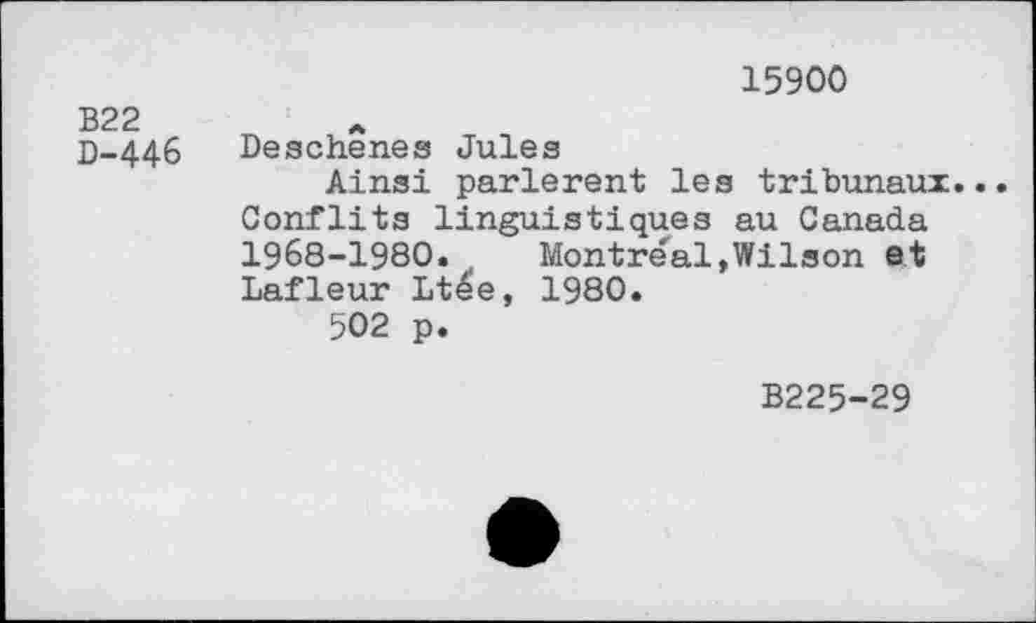 ﻿	15900
B22 D-446	Deschenes Jules Ainsi parlèrent les tribunaux Conflits linguistiques au Canada 1968-1980. , Montreal,Wilson et Lafleur Ltee, 1980. 502 p.
B225-29